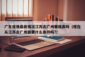 广东疫情最新情况江苏去广州要隔离吗（现在从江苏去广州需要什么条件吗?）