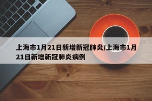 上海市1月21日新增新冠肺炎/上海市1月21日新增新冠肺炎病例