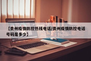 【贵州疫情防控热线电话/贵州疫情防控电话号码是多少】