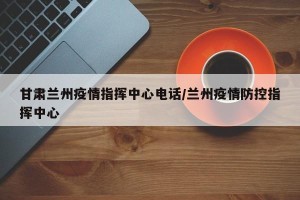 甘肃兰州疫情指挥中心电话/兰州疫情防控指挥中心
