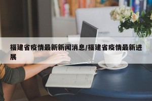 福建省疫情最新新闻消息/福建省疫情最新进展