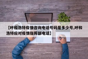 【呼和浩特疫情咨询电话号码是多少号,呼和浩特应对疫情指挥部电话】