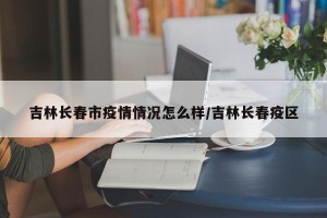 吉林长春市疫情情况怎么样/吉林长春疫区