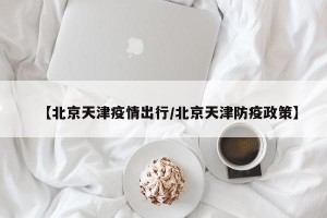 【北京天津疫情出行/北京天津防疫政策】
