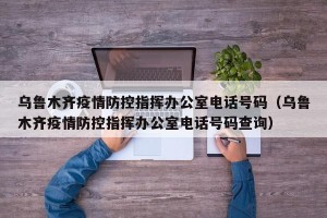 乌鲁木齐疫情防控指挥办公室电话号码（乌鲁木齐疫情防控指挥办公室电话号码查询）