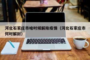 河北石家庄市啥时候解除疫情（河北石家庄市何时解封）