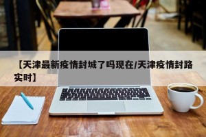 【天津最新疫情封城了吗现在/天津疫情封路实时】