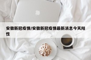 安徽新冠疫情/安徽新冠疫情最新消息今天阳性