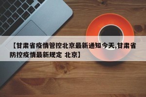 【甘肃省疫情管控北京最新通知今天,甘肃省防控疫情最新规定 北京】