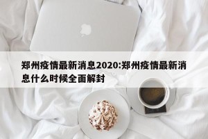 郑州疫情最新消息2020:郑州疫情最新消息什么时候全面解封