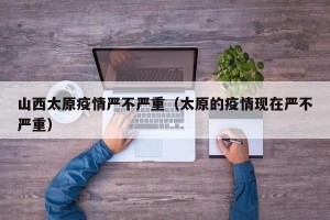 山西太原疫情严不严重（太原的疫情现在严不严重）