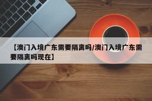 【澳门入境广东需要隔离吗/澳门入境广东需要隔离吗现在】