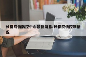 长春疫情防控中心最新消息:长春疫情控制情况