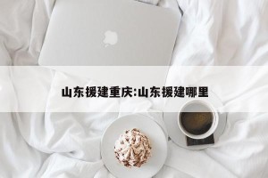 山东援建重庆:山东援建哪里
