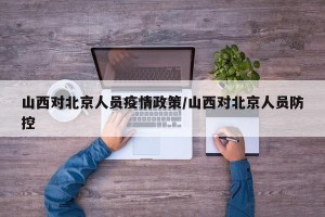 山西对北京人员疫情政策/山西对北京人员防控
