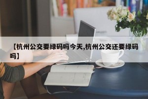 【杭州公交要绿码吗今天,杭州公交还要绿码吗】