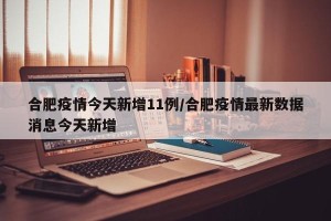 合肥疫情今天新增11例/合肥疫情最新数据消息今天新增