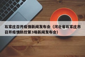 石家庄召开疫情新闻发布会（河北省石家庄市召开疫情防控第3场新闻发布会）