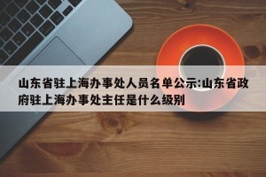 山东省驻上海办事处人员名单公示:山东省政府驻上海办事处主任是什么级别