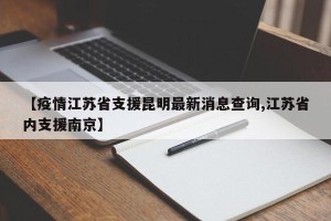 【疫情江苏省支援昆明最新消息查询,江苏省内支援南京】