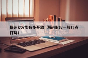 福州ktv能有多开放（福州ktv一般几点打烊）