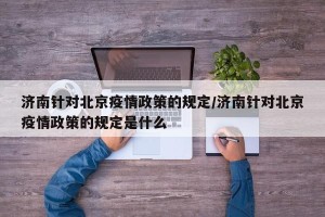 济南针对北京疫情政策的规定/济南针对北京疫情政策的规定是什么