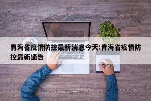 青海省疫情防控最新消息今天:青海省疫情防控最新通告
