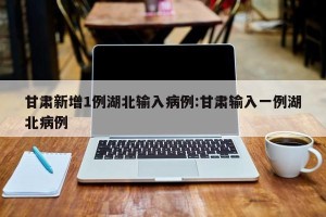 甘肃新增1例湖北输入病例:甘肃输入一例湖北病例