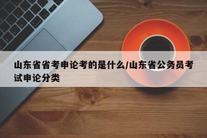 山东省省考申论考的是什么/山东省公务员考试申论分类