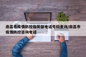 南昌市疫情防控指挥部电话号码查询/南昌市疫情防控咨询电话