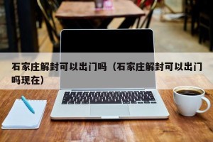 石家庄解封可以出门吗（石家庄解封可以出门吗现在）