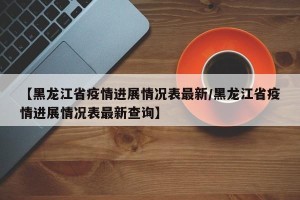 【黑龙江省疫情进展情况表最新/黑龙江省疫情进展情况表最新查询】