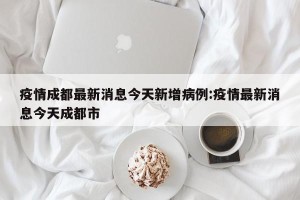 疫情成都最新消息今天新增病例:疫情最新消息今天成都市