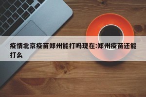 疫情北京疫苗郑州能打吗现在:郑州疫苗还能打么
