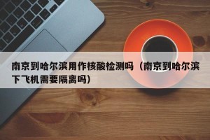 南京到哈尔滨用作核酸检测吗（南京到哈尔滨下飞机需要隔离吗）