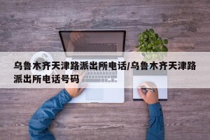 乌鲁木齐天津路派出所电话/乌鲁木齐天津路派出所电话号码