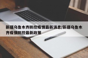 新疆乌鲁木齐防控疫情最新消息/新疆乌鲁木齐疫情防控最新政策