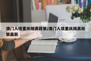 澳门入境重庆隔离政策/澳门入境重庆隔离政策最新