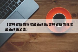 【吉林省疫情管理最新政策/吉林省疫情管理最新政策公告】