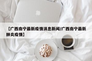 【广西南宁最新疫情消息新闻/广西南宁最新肺炎疫情】