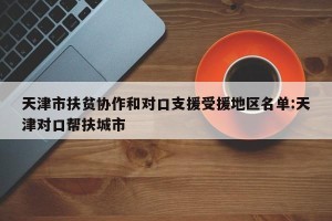 天津市扶贫协作和对口支援受援地区名单:天津对口帮扶城市
