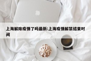 上海解除疫情了吗最新:上海疫情解禁结束时间