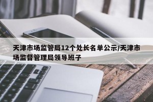 天津市场监管局12个处长名单公示/天津市场监督管理局领导班子