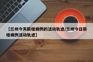 【兰州今天新增病例的活动轨迹/兰州今日新增病例活动轨迹】