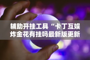 辅助开挂工具“卡丁互娱炸金花有挂吗最新版更新内容”通用版下载教程！