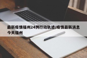 最新疫情福州24例行动轨迹/疫情最新消息今天福州
