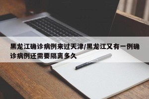 黑龙江确诊病例来过天津/黑龙江又有一例确诊病例还需要隔离多久