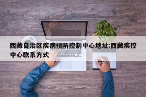 西藏自治区疾病预防控制中心地址:西藏疾控中心联系方式