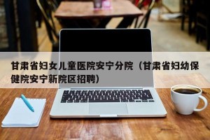 甘肃省妇女儿童医院安宁分院（甘肃省妇幼保健院安宁新院区招聘）