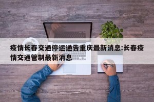 疫情长春交通停运通告重庆最新消息:长春疫情交通管制最新消息